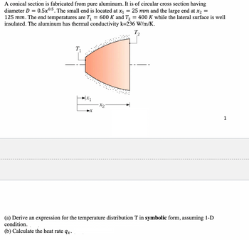 A conical section is fabricated from pure aluminum. It is of circular cross section having
diameter D = = 0.5x0.5. The small end is located at x₁ = 25 mm and the large end at x₂ =
125 mm. The end temperatures are T₁ = 600 K and T₂ = 400 K while the lateral surface is well
insulated. The aluminum has thermal conductivity k=236 W/m/K.
T2
T₁
X₁
x₂
(a) Derive an expression for the temperature distribution T in symbolic form, assuming 1-D
condition.
(b) Calculate the heat rate qx.
1