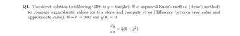 Q4. The direct solution to following ODE is y = tan (2x). Use improved Euler's method (Heun's method)
to compute approximate values for ten steps and compute error (difference between true value and
approximate value). Use h = 0.05 and y(0) = 0.
dy
dx
= 2(1 + y²)