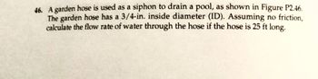 46. A garden hose is used as a siphon to drain a pool, as shown in Figure P2.46.
The garden hose has a 3/4-in. inside diameter (ID). Assuming no friction,
calculate the flow rate of water through the hose if the hose is 25 ft long.