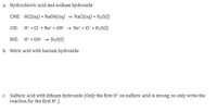 ### Neutralization Reactions

#### a. Hydrochloric Acid and Sodium Hydroxide

- **CME (Complete Molecular Equation):**
  \[
  \text{HCl}\,(aq) + \text{NaOH}\,(aq) \rightarrow \text{NaCl}\,(aq) + \text{H}_2\text{O}\,(l)
  \]

- **CIE (Complete Ionic Equation):**
  \[
  \text{H}^+ + \text{Cl}^- + \text{Na}^+ + \text{OH}^- \rightarrow \text{Na}^+ + \text{Cl}^- + \text{H}_2\text{O}\,(l)
  \]

- **NIE (Net Ionic Equation):**
  \[
  \text{H}^+ + \text{OH}^- \rightarrow \text{H}_2\text{O}\,(l)
  \]

#### b. Nitric Acid with Barium Hydroxide

(No chemical equations provided)

#### c. Sulfuric Acid with Lithium Hydroxide

*(Note: Only the first \(\text{H}^+\) on sulfuric acid is strong, so only the reaction for the first \(\text{H}^+\) is written.)*

(No chemical equations provided)

---

*Explanation of Terms:*

- **Complete Molecular Equation (CME):** Represents all reactants and products in their molecular form.
- **Complete Ionic Equation (CIE):** Shows all ions present in the reaction, emphasizing dissociation in water.
- **Net Ionic Equation (NIE):** Simplifies the reaction to show only the ions and molecules directly involved in forming the product, eliminating spectator ions.