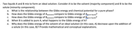 Two liquids A and B mix to form an ideal solution. Consider A to be the solvent (majority component) and B to be the solute (minority component).

a. What is the relationship between the Gibbs energy and chemical potential for a pure phase?

b. How does the Gibbs energy of A\(_{(solution)}\) compare to Gibbs energy of A\(_{(pure\ liquid)}\)?

c. How does the Gibbs energy of B\(_{(solution)}\) compare to Gibbs energy of B\(_{(pure\ liquid)}\)?

d. When B is added to pure A, what happens to the Gibbs energy of A?

e. Why does the Gibbs energy of the solvent of an ideal solution (in this case, A) decrease upon the addition of a solute (in this case, B)? Provide mathematical and conceptual explanations.