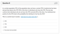 Question 8
In a certain population 95% of the population does not have a certain STD. A medical test has been
devised that detects the STD 90% of the time in individuals who have the STD. The test also
confirms that individuals who do not have the STD correctly 85% of the time. If an individual test
positive for the STD what is the probability the individual in fact has the STD?
This is a current issue in society - click here for some more info 2 .
24%
73%
26%
No answer text provided.
