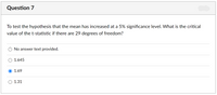 Question 7
To test the hypothesis that the mean has increased at a 5% significance level. What is the critical
value of the t-statistic if there are 29 degrees of freedom?
No answer text provided.
1.645
O 1.69
1.31
