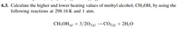 6.3. Calculate the higher and lower heating values of methyl alcohol, CH;OH, by using the
following reactions at 298.16K and 1 atm.
CH3OH(9) + 3/202(g)
CO2(g) + 2H2O
