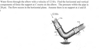 Water flows through the elbow with a velocity of 12 ft/s. Find the horizontal and vertical
components of force the support at C exerts on the elbow. The pressure within the pipe is
28 psi. The flow occurs in the horizontal plane. Assume there is no support at A and B.
12 ft/s
4 in.
4 in.
60°
300
