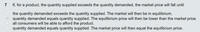 ### Question 7

If, for a product, the quantity supplied exceeds the quantity demanded, the market price will fall until:

- ( ) the quantity demanded exceeds the quantity supplied. The market will then be in equilibrium.
- (●) quantity demanded equals quantity supplied. The equilibrium price will then be lower than the market price.
- ( ) all consumers will be able to afford the product.
- ( ) quantity demanded equals quantity supplied. The market price will then equal the equilibrium price.

Explanation:

This question addresses the concept of market equilibrium. When the quantity supplied exceeds the quantity demanded, there is excess supply, leading to a downward pressure on the market price. The market price will adjust until the quantity demanded equals the quantity supplied, achieving market equilibrium. At this point, the equilibrium price is lower than the initial market price.