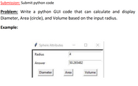 Submission: Submit python code
Problem: Write a python GUI code that can calculate and display
Diameter, Area (circle), and Volume based on the input radius.
Example:
Sphere Attributes
Radius
4
Answer
50.265482
Diameter
Area
Volume
