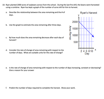 10. Ryan planted 2000 acres of soybeans across from the school. During the last fire drill, the beans were harvested
using a combine. Ryan has kept a graph of the number of acres left for him to harvest.
a. Describe the relationship between the area remaining and the # of
days.
b. Use the graph to estimate the area remaining after three days.
c. By how much does the area remaining decrease after each day of
harvest?
d. Consider the rate of change of area remaining with respect to the
number of days. What are suitable units for this rate of change?
Ryan's Harvest
y
2000
1500-
1000-
500
Area Remair
246810
Day
e. Is the rate of change of area remaining with respect to the number of days increasing, constant or decreasing?
Give a reason for your answer
f. Predict the number of days required to complete the harvest. Show your work.