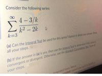 Consider the following series:
4 – 3/k
k2 - 2k A
k=3
(a) Can the Integral Test be used for this series? Explain in detail your answer. Show
all your steps.
(b) If the answer in (a) is yes, then use the Integral Test to determine if this series is
convergent or divergent. Otherwise. use the Absolute Convergence Test Show al
your steps.
auired: Upload your work to SLATEa
nd sut th
designated boxes below
