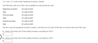 FIFO and LIFO Costs Under Perpetual Inventory System
The following units of an item were available for sale during the year:
Beginning inventory
26 units at $43
Sale
12 units at $62
First purchase
26 units at $44
Sale
23 units at $63
Second purchase
23 units at $45
Sale
20 units at $65
The firm uses the perpetual inventory system, and there are 20 units of the item on hand at the end of the year.
a. What is the total cost of the ending inventory according to FIFO?
b. What is the total cost of the ending inventory according to LIFO?
