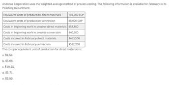 Andrews Corporation uses the weighted-average method of process costing. The following information is available for February in its
Polishing Department:
Equivalent units of production-direct materials
102,000 EUP
Equivalent units of production-conversion
88,000 EUP
Costs in beginning work in process-direct materials $54,800
Costs in beginning work in process-conversion
$40,300
Costs incurred in February-direct materials
$463,500
Costs incurred in February-conversion
$582,200
The cost per equivalent unit of production for direct materials is:
a. $4.54.
b. $5.08.
c. $10.25.
d. $5.71.
e. $5.89.