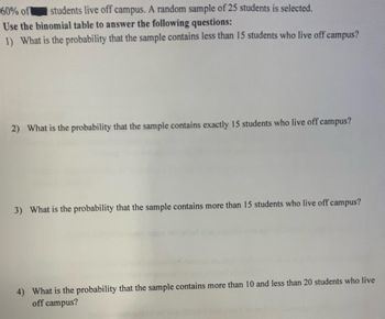 60% of students live off campus. A random sample of 25 students is selected.
Use the binomial table to answer the following questions:
1) What is the probability that the sample contains less than 15 students who live off campus?
2) What is the probability that the sample contains exactly 15 students who live off campus?
3) What is the probability that the sample contains more than 15 students who live off campus?
4) What is the probability that the sample contains more than 10 and less than 20 students who live
off campus?