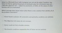 Solver is a Microsoft Excel add-in program you can use for what-if analysis. Use
Solver to find an optimal (maximum or minimum) value for a formula in one cell –
called the objective cell – subject to constraints, or limits, on the values of other
formula cells on a worksheet.
Which message does Solver return when there is not a solution that satisfies all of
the problem constraints?
Solver found a solution. All constraints and optimality conditions are satisfied.
The Objective Cell values do not converge.
Solver could not find a feasible solution.
The linearity conditions required by this LP Solver are not satisfied.
