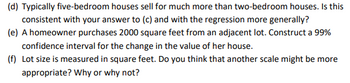 (d) Typically five-bedroom houses sell for much more than two-bedroom houses. Is this
consistent with your answer to (c) and with the regression more generally?
(e) A homeowner purchases 2000 square feet from an adjacent lot. Construct a 99%
confidence interval for the change in the value of her house.
(f) Lot size is measured in square feet. Do you think that another scale might be more
appropriate? Why or why not?