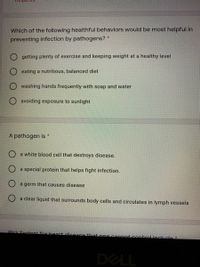 naunba
Which of the following healthful behaviors would be most helpful in
preventing infection by pathogens? *
getting plenty of exercise and keeping weight at a healthy level
eating a nutritious, balanced diet
washing hands frequently with soap and water
O avoiding exposure to sunlight
A pathogen is *
a white blood cell that destroys disease.
O a special protein that helps fight infection.
O a germ that causes disease
O a clear liquid that surrounds body cells and circulates in lymph vessels
Disk factors for beart disence that one canpot.contrelinclude*
DELL
