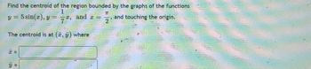 Find the centroid of the region bounded by the graphs of the functions
1
y = 5 sin(x), y = x, and a
and touching the origin.
The centroid is at (x, y) where
x =
y =
70