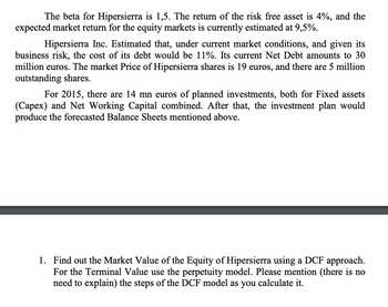 The beta for Hipersierra is 1,5. The return of the risk free asset is 4%, and the
expected market return for the equity markets is currently estimated at 9,5%.
Hipersierra Inc. Estimated that, under current market conditions, and given its
business risk, the cost of its debt would be 11%. Its current Net Debt amounts to 30
million euros. The market Price of Hipersierra shares is 19 euros, and there are 5 million
outstanding shares.
For 2015, there are 14 mn euros of planned investments, both for Fixed assets
(Capex) and Net Working Capital combined. After that, the investment plan would
produce the forecasted Balance Sheets mentioned above.
1. Find out the Market Value of the Equity of Hipersierra using a DCF approach.
For the Terminal Value use the perpetuity model. Please mention (there is no
need to explain) the steps of the DCF model as you calculate it.