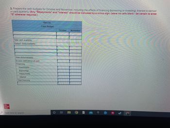 Mc
Graw
Hill
2. Prepare the cash budgets for October and November, including the effects of financing (borrowing or investing). Interest is earned
or paid quarterly. (Any "Repayments" and "Interest" should be indicated by a minus sign. Leave no cells blank be certain to enter
"0" wherever required.)
Total cash available
Deduct: Disbursements:
Total disbursements
Excess (deficiency) of cash
Financing:
Investments
Borrowings
Repayments
Interest
Total financing
Type here to search
Kat Ltd.
Cash Budget
O
October
Ri
November