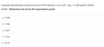 Consider the titration of 50.0 mL of 0.170 M HA (K₁ = 4.2 x 105, pKa = 4.38) with 0.150 M
NaOH. Determine the pH at the equivalence point
4.38
○ 7.00
○ 8.64
○ 9.56
8.73