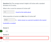 Questions 5-6. The average woman's height is 65 inches with a standard
deviation of 3.5 inches.
What is the z-score for someone 61 inches tall?
-1.1
(round to the tenths place)
What proportion of women are taller than 61 inches tall?
87.35
% (enter answer as a percent rounded to the nearest
hundredth as needed)
Answer 1:
-1.1
Answer 2:
ed
87.35
or
