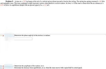 Problem 5: A mass m = 1.81 kg hangs at the end of a vertical spring whose top end is fixed to the ceiling. The spring has spring constant k = 86 N/m
and negligible mass. The mass undergoes simple harmonic motion when placed in vertical motion. At time t = 0 the mass is observed to be at a distance d =
0.55 m below its equilibrium height with an upward speed of vo = 4.1 m/s.
Determine the phase angle of the motion, in radians.
) Determine the amplitude of the motion, in m.
Determine the distance from equilibrium, in m, when the mass moves with a speed half its initial speed.