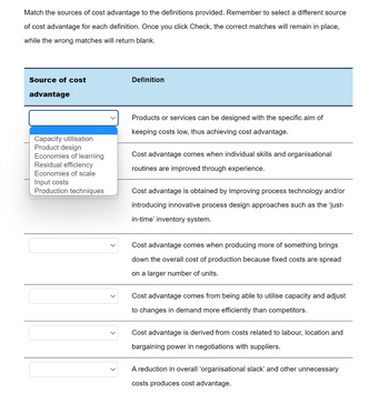 Match the sources of cost advantage to the definitions provided. Remember to select a different source
of cost advantage for each definition. Once you click Check, the correct matches will remain in place,
while the wrong matches will return blank.
Source of cost
advantage
Capacity utilisation
Product design
Economies of learning
Residual efficiency
Economies of scale
Input costs
Production techniques
Definition
Products or services can be designed with the specific aim of
keeping costs low, thus achieving cost advantage.
Cost advantage comes when individual skills and organisational
routines are improved through experience.
Cost advantage is obtained by improving process technology and/or
introducing innovative process design approaches such as the 'just-
in-time' inventory system.
Cost advantage comes when producing more of something brings
down the overall cost of production because fixed costs are spread
on a larger number of units.
Cost advantage comes from being able to utilise capacity and adjust
to changes in demand more efficiently than competitors.
Cost advantage is derived from costs related to labour, location and
bargaining power in negotiations with suppliers.
A reduction in overall 'organisational slack' and other unnecessary
costs produces cost advantage.