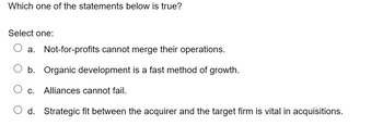 Which one of the statements below is true?
Select one:
a. Not-for-profits cannot merge their operations.
b. Organic development is a fast method of growth.
C. Alliances cannot fail.
O d. Strategic fit between the acquirer and the target firm is vital in acquisitions.