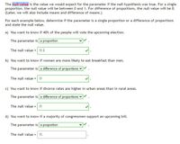 The null value is the value we would expect for the parameter if the null hypothesis was true. For a single
proportion, the null value will be between 0 and 1. For difference of proportions, the null value will be 0.
(Later, we will also include means and difference of means.)
For each example below, determine if the parameter is a single proportion or a difference of proportions
and state the null value.
a) You want to know if 40% of the people will vote the upcoming election.
The parameter is a proportion
The null value = 0.4
b) You want to know if women are more likely to eat breakfast than men.
The parameter is a difference of proportions v
The null value =0
c) You want to know if divorce rates are higher in urban areas than in rural areas.
The parameter is a difference of proportions
The null value =0
d) You want to know if a majority of congressmen support an upcoming bill.
The parameter is a proportion
The null value -
0.
