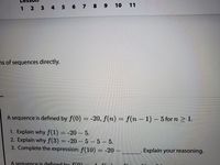 10 11
1 2 3 4 5 6 7 8 9
ns of sequences directly.
A sequence is defined by f(0) = -20, f(n) = f(n - 1) – 5 for n > 1.
%3D
1. Explain why f(1) = -20 – 5.
2. Explain why f(3) = -20 – 5 – 5 – 5.
3. Complete the expression: f(10) = -20 –
Explain your reasoning.
A seguence is defined by f(0)
