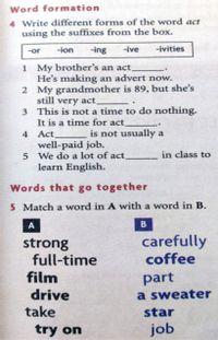 Word formation
4 Write different forms of the word act
using the suffixes from the box.
-ion
-ing
-ive
-ivities
-or
1 My brother's an act.
He's making an advert now.
2 My grandmother is 89, but she's
still very act,
3 This is not a time to do nothing.
It is a time for act.
4 Act
well-paid job.
5 We do a lot of act.
is not usually a
in class to
learn English.
Words that go together
5 Match a word in A with a word in B.
A
strong
full-time
film
carefully
coffee
part
drive
take
a sweater
star
try on
job
