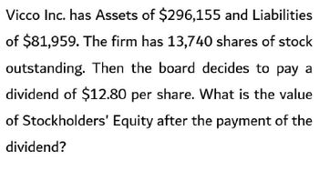 Vicco Inc. has Assets of $296,155 and Liabilities
of $81,959. The firm has 13,740 shares of stock
outstanding. Then the board decides to pay a
dividend of $12.80 per share. What is the value
of Stockholders' Equity after the payment of the
dividend?