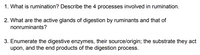 1. What is rumination? Describe the 4 processes involved in rumination.
2. What are the active glands of digestion by ruminants and that of
nonruminants?
3. Enumerate the digestive enzymes, their source/origin; the substrate they act
upon, and the end products of the digestion process.
