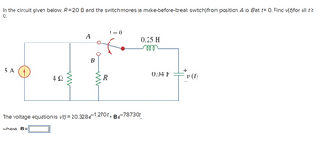 In the circuit given below, R= 20 and the switch moves (a make-before-break switch) from position A to B at t= 0. Find v(t) for all t
O.
5 A
4Ω
A
B
R
t=0
0.25 H
m
The voltage equation is v(t)=20.328e-1.270t + Be-78.730t
where B =
0.04 F
+
v (t)