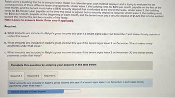 Ralph owns a building that he is trying to lease. Ralph is a calendar-year, cash-method taxpayer and is trying to evaluate the tax
consequences of three different lease arrangements. Under lease 1, the building rents for $610 per month, payable on the first of the
next month, and the tenant must make a $610 security deposit that is refunded at the end of the lease. Under lease 2, the building
rents for $6,710 per year, payable at the time the lease is signed, but no security deposit is required. Under lease 3, the building rents
for $610 per month, payable at the beginning of each month, and the tenant must pay a security deposit of $1,220 that is to be applied
toward the rent for the last two months of the lease.
Note: Leave no answers blank. Enter zero if applicable.
Required:
a. What amounts are included in Ralph's gross income this year if a tenant signs lease 1 on December 1 and makes timely payments
under that lease?
b. What amounts are included in Ralph's gross income this year if the tenant signs lease 2 on December 31 and makes timely
payments under that lease?
c. What amounts are included in Ralph's gross income this year if the tenant signs lease 3 on November 30 and makes timely
payments under that lease?
Complete this question by entering your answers in the tabs below.
Required C
What amounts are included in Ralph's gross income this year if a tenant signs lease 1 on December 1 and makes timely
payments under that lease?
Amount included in Gross Income.
Required A Required B