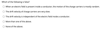 Which of the following is false?
When an electric field is present inside a conductor, the motion of the charge carriers is mostly random.
The drift velocity of charge carriers are very slow.
The drift velocity is independent of the electric field inside a conductor.
More than one of the above.
None of the above.
