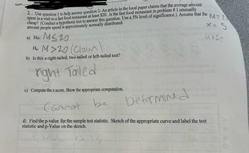 Name:
2. Use question 1 to help answer question 2: An article in the local paper claims that the average amount
spent in a visit to a fast food restaurant at least $20. Is the fast food restaurant in problem # 1 unusually
diw how
cheap? (Conduct a hypothesis test to answer this question. Use a 5% level of significance.) Assume that the M= 2
amount people spend is approximately normally distributed.
a) Ho: M≤29
anianstob of boibute as insusies bool last is bro de to slam m
x=
om 101 alsom bobuloni arabio smo?) 15610 sd to (Blob 129son prit of bobaug)
Hi M >20 (Claim
81
er
M20
b) Is this a right-tailed, two-tailed or left-tailed test?
bas
right Taled
vol odi fode.I sjeb saodi Tol atolq 19laidw bas-xod s soleM (s
.neibom or bas eslinsup bridi
c) Compute the z score. Show the appropriate computation.ode asaaslo xia riw older you upeita oxBM (d
Cannot be
(бизират
Determined
29hebou082281
etimi I 22610
d) Find the p-value for the sample test statistic. Sketch of the appropriate curve and label the test
statistic and p-Value on the sketch.
P