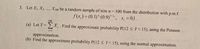 3. Let X1, X2, .., X100 be a random sample of size n = 100 from the distribution with p.m.f.
f(x,) = (0.1)* (0.9)'-, x, = 0,1.
100
(a) Let Y= X, . Find the approximate probability P(12 < Y< 15), using the Poisson
i=1
approximation.
(b) Find the approximate probability P(12 < Y< 15), using the normal approximation.
