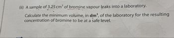 (ii) A sample of 3.25 cm³ of bromine vapour leaks into a laboratory.
Calculate the minimum volume, in dm³, of the laboratory for the resulting
concentration of bromine to be at a safe level.