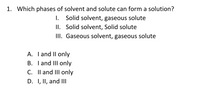 1. Which phases of solvent and solute can form a solution?
I. Solid solvent, gaseous solute
II. Solid solvent, Solid solute
II. Gaseous solvent, gaseous solute
A. Iand II only
B. I and III only
C. Il and III only
D. I, II, and II
