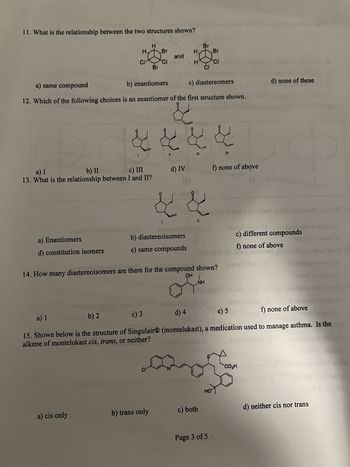 11. What is the relationship between the two structures shown?
H
CI
a) Enantiomers
d) constitution isomers
a) I
b) II
c) III
13. What is the relationship between I and II?
a) cis only
H
Br
Br
CI
and
a) same compound
b) enantiomers
c) diastereomers
12. Which of the following choices is an enantiomer of the first structure shown.
CI
b) trans only
¢ ¢ ¢ ¢
IV
d) IV
b) diastereoisomers
e) same compounds
I I
III
Br
||
Br
CI
CI
14. How many diastereoisomers are there for the compound shown?
OH
c) both
NH
a) 1
b) 2
c) 3
d) 4
e) 5
f) none of above
15. Shown below is the structure of Singulair® (montelukast), a medication used to manage asthma. Is the
alkene of montelukast cis, trans, or neither?
S
DAQUI
f) none of above
Page 3 of 5
c) different compounds
f) none of above
1 novidad que
CO₂H
d) none of these
Dic
Incon
d) neither cis nor trans