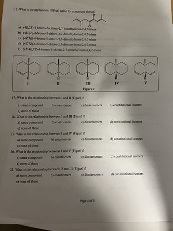 16. What is the appropriate IUPAC name for compound shown?
Br
a) (4E,7E)-4-bromo-5-chloro-2,7-dimethylnona-2,4,7-triene
b) (4E,7Z)-4-bromo-5-chloro-2,7-dimethylnona-2,4,7-triene
c) (4Z,7E)-4-bromo-5-chloro-2,7-dimethylnona-2,4,7-triene
d) (4Z,7Z)-4-bromo-5-chloro-2,7-dimethylnona-2,4,7-triene
e) (2E,4E,7E)-4-bromo-5-chloro-2,7-dimethylnona-2,4,7-triene
❤❤❤❤❤
H
III
Figure 1
II
17. What is the relationship between I and II (Figur 1)?
b) enantiomers
a) same compound
e) none of these
18. What is the relationship
a) same compound
e) none of these
19. What is the relationship
a) same compound
e) none of these
20. What is the relationship
a) same compound
e) none of these
21. What is the relationship
a) same compound
e) none of these
Cl
c) diastereomers
PIETRO
between I and III (Figur 1)?
b) enantiomers
between I and IV (Figur1)?
b) enantiomers
c) diastereomers
about
c) diastereomers
between I and V (Figur 1)? terit
b) enantiomers
between II and III (Figur 1)?
b) enantiomers
c) diastereomers
c) diastereomers
co (o
Page 4 of 5
H
IV
d) constitutional isomers
d) constitutional isomers
d) constitutional isomers
d) constitutional isomers
d) constitutional isomers
vigo enmu (d.
H
V
to t