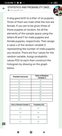 12:44 PM
79
STATISTICS AND PROBABILITY (WEE..
docs.google.com
A dog gave birth to a litter of six puppies.
Three of them are male while the rest are
female. If you are to be given three of
these puppies at random, list all the
elements of the sample space using the
letters M and F for male puppies and
female puppies, respectively. Then assign
a value x of the random variable X
representing the number of male puppies
you receive. There are four values for the
random variable. Assign probability
values P(X) to each then construct the
histogram by drawing on the graph
below.
Value of Random
Possible Outcomes
Variable X
(A)
(1)
(B)
(J)
(C)
(K)
(D)
(L)
(E)
(M)
(F)
(N)
(G)
(0)
(H)
(P)
Value of Random Variable X
Probability P(X)
(Q)
(U)
(R)
(V)
(S)
(W)
(T)
(X)
--
