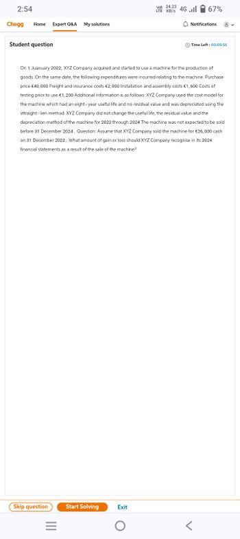 2:54
Chegg Home Expert Q&A My solutions
Student question
Skip question
||||
=
Start Solving
On 1 Juanuary 2022, XYZ Company acquired and started to use a machine for the production of
goods. On the same date, the following expenditures were incurred relating to the machine. Purchase
price €40,000 Freight and insurance costs €2,000 Installation and assembly costs €1,600 Costs of
testing prior to use €1,200 Additional information is as follows: XYZ Company used the cost model for
the machine which had an eight-year useful life and no residual value and was depreciated using the
sttraight - lien method. XYZ Company did not change the useful life, the residual value and the
depreciation method of the machine for 2022 through 2024 The machine was not expected to be sold
before 31 December 2024. Question: Assume that XYZ Company sold the machine for €26,000 cash
on 31 December 2022. What amount of gain or loss should XYZ Company recognise in its 2024
financial statements as a result of the sale of the machine?
Exit
Vol) 24.23
LTE KB/S 4G
O
...|
67%
Notifications
Time Left: 00:09:55
<