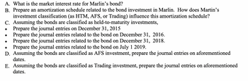 A. What is the market interest rate for Marlin's bond?
B. Prepare an amortization schedule related to the bond investment in Marlin. How does Martin's
investment classification (as HTM, AFS, or Trading) influence this amortization schedule?
C. Assuming the bonds are classified as held-to-maturity investments,
Prepare the journal entries on December 31, 2015
Prepare the journal entries related to the bond on December 31, 2016.
Prepare the journal entries related to the bond on December 31, 2018.
●
Prepare the journal entries related to the bond on July 1 2019.
D. Assuming the bonds are classified as AFS investment, prepare the journal entries on aforementioned
dates.
E. Assuming the bonds are classified as Trading investment, prepare the journal entries on aforementioned
dates.