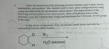 5.
Draw the mechanism of the following reaction (students need to draw arrows,
intermediate, and products. Also, students need to show stereo configuration by using
wedge and dash bonds for intermediates and products.) The major product of the
following reaction exists as four stereoisomers. Show all hydrogen atoms in the
structures. (you don't need to draw wedge and dash bonds for C-H bonds of CH2 groups
in the ring).
Assign stereo configuration of the asymmetric carbon atoms and write the
relationship between stereo isomers.
તારી
Snare e sul
D
Br₂
H₂O (excess)
H