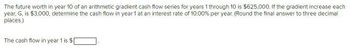 The future worth in year 10 of an arithmetic gradient cash flow series for years 1 through 10 is $625,000. If the gradient increase each
year, G, is $3,000, determine the cash flow in year 1 at an interest rate of 10.00% per year. (Round the final answer to three decimal
places.)
The cash flow in year 1 is $|