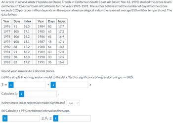 An article in Air and Waste ("Update on Ozone Trends in California's South Coast Air Basin," Vol. 43, 1993) studied the ozone levels
on the South Coast air basin of California for the years 1976-1991. The author believes that the number of days that the ozone
exceeds 0.20 parts per million depends on the seasonal meteorological index (the seasonal average 850 millibar temperature). The
data follow:
Year Days Index
16.3
1976 91
1977 105 17.1
1978 106 18.2
1979 108 18.1
1980 88
17.2
1981 91
18.2
1982 58
16.0
1983 82 17.2
Round your answers to 2 decimal places.
(a) Fit a simple linear regression model to the data. Test for significance of regression using a = 0.05.
y = i
Calculate fo: i
Year Days Index
1984 82
17.7
1985 65
17.2
1986 61
16.9
1987
48
17.1
1988 61
18.2
1989 43 17.3
1990 33 17.5
1991 36
16.6
i
+ i
Is the simple linear regression model significant? No.
(b) Calculate a 95% confidence interval on the slope.
≤B₁ ≤i
X