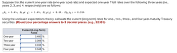 Suppose that the current one-year rate (one-year spot rate) and expected one-year T-bill rates over the following three years (i.e.,
years 2, 3, and 4, respectively) are as follows:
1R1 = 0.4%, E(2r 1) = 1.4%, E(3²1) = 8.6%, E(4²1) = 8.95%
Using the unbiased expectations theory, calculate the current (long-term) rates for one-, two-, three-, and four-year-maturity Treasury
securities. (Round your percentage answers to 3 decimal places. (e.g., 32.161))
One-year
Two-year
Three-year
Four-year
Current (Long-Term)
Rates
0.400 %
0.009 %
0.034 %
0.048 %