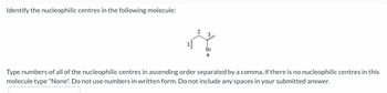 Identify the nucleophilic centres in the following molecule:
1
3
Br
4
Type numbers of all of the nucleophilic centres in ascending order separated by a comma, if there is no nucleophilic centres in this
molecule type "None". Do not use numbers in written form. Do not include any spaces in your submitted answer.