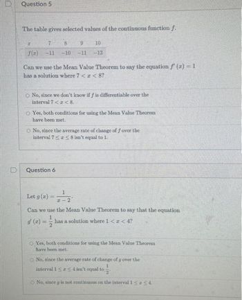 0
D
Question 5
The table gives selected values of the continuous function f.
7
8
9
10
f(z) -11 -10 -11 -13
Can we use the Mean Value Theorem to say the equation f'(x) = 1
has a solution where 7 < x < 8?
O No, since we don't know if f is differentiable over the
interval 7 << 8.
O Yes, both conditions for using the Mean Value Theorem
have been met..
O No, since the average rate of change of f over the
interval 75 ≤ 8 isn't equal to 1.
Question 6
Let g (2) == -2
Can we use the Mean Value Theorem to say that the equation
1
has a solution where 1 < x < 4?
2
Yes, both conditions for using the Mean Value Theorem
have been met.
No, since the average rate of change of g over the
1
interval 1 ≤ ≤ 4 isn't equal to
O No, since g is not continuous on the interval 1 <=<4.